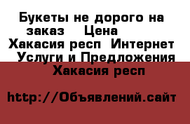 Букеты не дорого на заказ  › Цена ­ 800 - Хакасия респ. Интернет » Услуги и Предложения   . Хакасия респ.